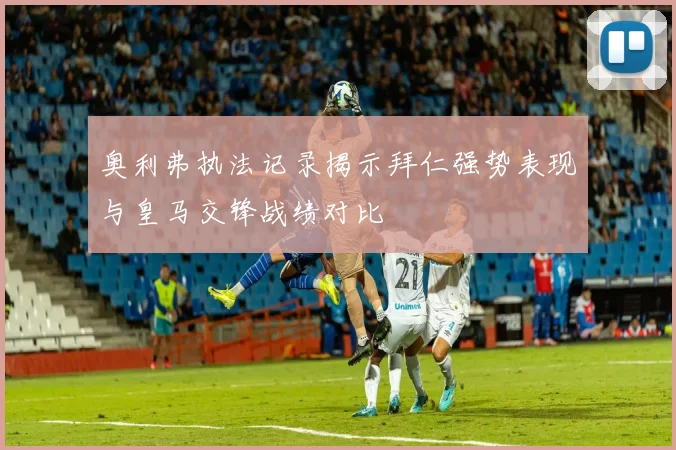 奥利弗执法记录揭示拜仁强势表现与皇马交锋战绩对比