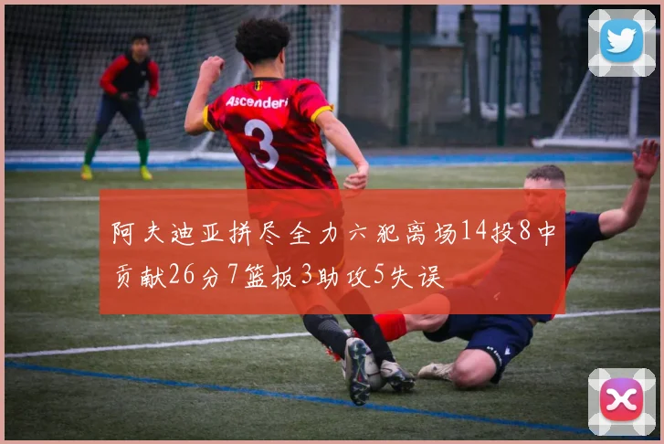 阿夫迪亚拼尽全力六犯离场14投8中贡献26分7篮板3助攻5失误