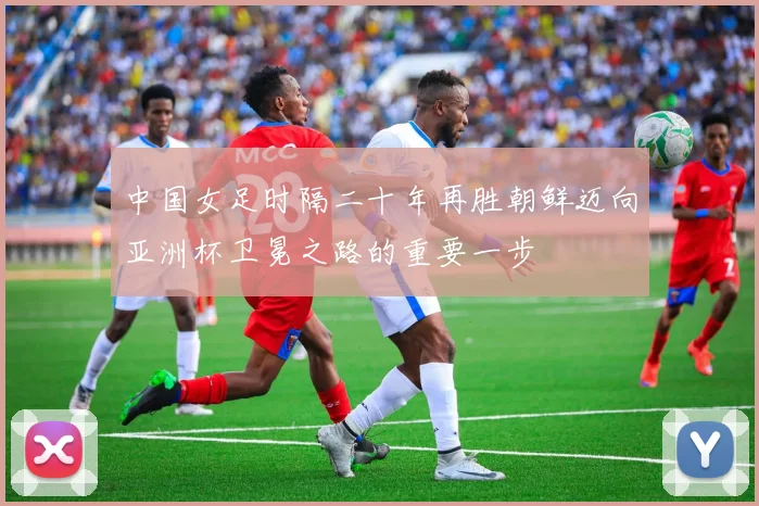 中国女足时隔二十年再胜朝鲜迈向亚洲杯卫冕之路的重要一步
