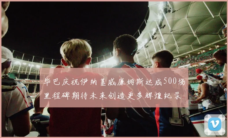 毕巴庆祝伊纳基威廉姆斯达成500场里程碑期待未来创造更多辉煌纪录